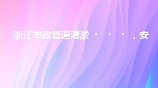 浙江市政管道清淤，安全可靠嗎？
